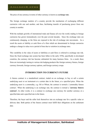The price of one currency in terms of other currency is known as exchange rate.


The foreign exchange markets of a country provide the mechanism of exchanging different
currencies with one and another, and thus, facilitating transfer of purchasing power from one
country to another.


With the multiple growths of international trade and finance all over the world, trading in foreign
currencies has grown tremendously over the past several decades. Since the exchange rates are
continuously changing, so the firms are exposed to the risk of exchange rate movements. As a
result the assets or liability or cash flows of a firm which are denominated in foreign currencies
undergo a change in value over a period of time due to variation in exchange rates.


This variability in the value of assets or liabilities or cash flows is referred to exchange rate risk.
Since the fixed exchange rate system has been fallen in the early 1970s, specifically in developed
countries, the currency risk has become substantial for many business firms. As a result, these
firms are increasingly turning to various risk hedging products like foreign currency futures, foreign
currency forwards, foreign currency options, and foreign currency swaps.


                      INTRODUCTION TO CURRENCY FUTURE

A futures contract is a standardized contract, traded on an exchange, to buy or sell a certain
underlying asset or an instrument at a certain date in the future, at a specified price. When the
underlying asset is a commodity, e.g. Oil or Wheat, the contract is termed a “commodity futures
contract”. When the underlying is an exchange rate, the contract is termed a “currency futures
contract”. In other words, it is a contract to exchange one currency for another currency at a
specified date and a specified rate in the future.

Therefore, the buyer and the seller lock themselves into an exchange rate for a specific value or
delivery date. Both parties of the futures contract must fulfill their obligations on the settlement
date.




                                                                                              Page | 8
          Institute of Management Education, Sahibabad
 
