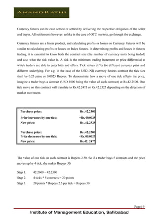 Currency futures can be cash settled or settled by delivering the respective obligation of the seller
and buyer. All settlements however, unlike in the case of OTC markets, go through the exchange.

Currency futures are a linear product, and calculating profits or losses on Currency Futures will be
similar to calculating profits or losses on Index futures. In determining profits and losses in futures
trading, it is essential to know both the contract size (the number of currency units being traded)
and also what the tick value is. A tick is the minimum trading increment or price differential at
which traders are able to enter bids and offers. Tick values differ for different currency pairs and
different underlying. For e.g. in the case of the USD-INR currency futures contract the tick size
shall be 0.25 paise or 0.0025 Rupees. To demonstrate how a move of one tick affects the price,
imagine a trader buys a contract (USD 1000 being the value of each contract) at Rs.42.2500. One
tick move on this contract will translate to Rs.42.2475 or Rs.42.2525 depending on the direction of
market movement.




  Purchase price:                                 Rs .42.2500
  Price increases by one tick:                   +Rs. 00.0025
  New price:                                      Rs .42.2525

  Purchase price:                                 Rs .42.2500
  Price decreases by one tick:                   –Rs. 00.0025
  New price:                                      Rs.42. 2475




The value of one tick on each contract is Rupees 2.50. So if a trader buys 5 contracts and the price
moves up by 4 tick, she makes Rupees 50.

Step 1:     42.2600 – 42.2500
Step 2:     4 ticks * 5 contracts = 20 points
Step 3:     20 points * Rupees 2.5 per tick = Rupees 50




                                                                                              Page | 9
          Institute of Management Education, Sahibabad
 