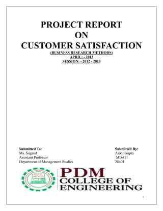 1
PROJECT REPORT
ON
CUSTOMER SATISFACTION
(BUSINESS RESEARCH METHODS)
APRIL: - 2013
SESSION: - 2012 - 2013
Submitted To: Submitted By:
Ms. Sugand Ankit Gupta
Assistant Professor MBA II
Department of Management Studies 28401
 
