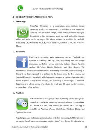 Customer Satisfaction towards WhatsApp
Golden Jubilee Institute of Business Administration 10
1.2 DIFFERENT SOCIAL MESSENGER APPs:
1. WhatsApp:
WhatsApp Messenger is a proprietary, cross-platform instant
messaging service for smartphones. In addition to text messaging,
users can send each other images, video, and audio media messages.
In addition to text messaging, users can send each other images,
video, and audio media messages. The client software is available for Android,
BlackBerry OS, BlackBerry 10, iOS, Nokia-Series 40, Symbian (S60), and Windows
Phone.
2. Facebook:
Facebook is an online social networking service. Facebook was
founded in February 2004 by Mark Zuckerberg with his college
roommates and fellow Harvard University students Eduardo Saverin,
Andrew McCollum, Dustin Moskovitz and Chris Hughes. The
founders had initially limited the website's membership to students of the University of
Harvard, but later expanded it to colleges in the Boston area, the Ivy League, and
Stanford University. It gradually added support for students at various other universities
before it opened to high school students, and eventually to anyone ages 13 and over.
Facebook now allows anyone who claims to be at least 13 years old to become a
registered user of the website.
3. WeChat:
WeChat (Chinese: 微信; pinyin: Wēixìn; literally "micro message") is
a mobile text and voice messaging communication service developed
by Tencent in China, first released in January 2011. The app is
available on Android, iPhone, BlackBerry, Windows Phone, and
Symbian platforms.
WeChat provides multimedia communication with text messaging, hold-to-talk voice
messaging, broadcast (one-to-many) messaging, photo/video sharing, location sharing,
 
