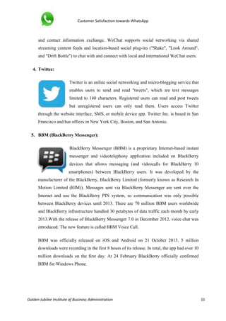 Customer Satisfaction towards WhatsApp
Golden Jubilee Institute of Business Administration 11
and contact information exchange. WeChat supports social networking via shared
streaming content feeds and location-based social plug-ins ("Shake", "Look Around",
and "Drift Bottle") to chat with and connect with local and international WeChat users.
4. Twitter:
Twitter is an online social networking and micro-blogging service that
enables users to send and read "tweets", which are text messages
limited to 140 characters. Registered users can read and post tweets
but unregistered users can only read them. Users access Twitter
through the website interface, SMS, or mobile device app. Twitter Inc. is based in San
Francisco and has offices in New York City, Boston, and San Antonio.
5. BBM (BlackBerry Messenger):
BlackBerry Messenger (BBM) is a proprietary Internet-based instant
messenger and videotelephony application included on BlackBerry
devices that allows messaging (and videocalls for BlackBerry 10
smartphones) between BlackBerry users. It was developed by the
manufacturer of the BlackBerry, BlackBerry Limited (formerly known as Research In
Motion Limited (RIM)). Messages sent via BlackBerry Messenger are sent over the
Internet and use the BlackBerry PIN system, so communication was only possible
between BlackBerry devices until 2013. There are 70 million BBM users worldwide
and BlackBerry infrastructure handled 30 petabytes of data traffic each month by early
2013.With the release of BlackBerry Messenger 7.0 in December 2012, voice chat was
introduced. The new feature is called BBM Voice Call.
BBM was officially released on iOS and Android on 21 October 2013. 5 million
downloads were recording in the first 8 hours of its release. In total, the app had over 10
million downloads on the first day. At 24 February BlackBerry officially confirmed
BBM for Windows Phone.
 