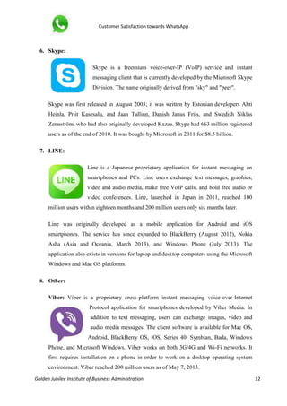 Customer Satisfaction towards WhatsApp
Golden Jubilee Institute of Business Administration 12
6. Skype:
Skype is a freemium voice-over-IP (VoIP) service and instant
messaging client that is currently developed by the Microsoft Skype
Division. The name originally derived from "sky" and "peer".
Skype was first released in August 2003; it was written by Estonian developers Ahti
Heinla, Priit Kasesalu, and Jaan Tallinn, Danish Janus Friis, and Swedish Niklas
Zennström, who had also originally developed Kazaa. Skype had 663 million registered
users as of the end of 2010. It was bought by Microsoft in 2011 for $8.5 billion.
7. LINE:
Line is a Japanese proprietary application for instant messaging on
smartphones and PCs. Line users exchange text messages, graphics,
video and audio media, make free VoIP calls, and hold free audio or
video conferences. Line, launched in Japan in 2011, reached 100
million users within eighteen months and 200 million users only six months later.
Line was originally developed as a mobile application for Android and iOS
smartphones. The service has since expanded to BlackBerry (August 2012), Nokia
Asha (Asia and Oceania, March 2013), and Windows Phone (July 2013). The
application also exists in versions for laptop and desktop computers using the Microsoft
Windows and Mac OS platforms.
8. Other:
Viber: Viber is a proprietary cross-platform instant messaging voice-over-Internet
Protocol application for smartphones developed by Viber Media. In
addition to text messaging, users can exchange images, video and
audio media messages. The client software is available for Mac OS,
Android, BlackBerry OS, iOS, Series 40, Symbian, Bada, Windows
Phone, and Microsoft Windows. Viber works on both 3G/4G and Wi-Fi networks. It
first requires installation on a phone in order to work on a desktop operating system
environment. Viber reached 200 million users as of May 7, 2013.
 