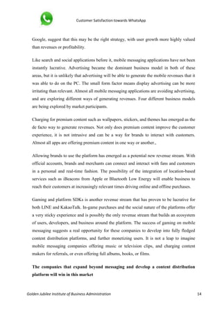 Customer Satisfaction towards WhatsApp
Golden Jubilee Institute of Business Administration 14
Google, suggest that this may be the right strategy, with user growth more highly valued
than revenues or profitability.
Like search and social applications before it, mobile messaging applications have not been
instantly lucrative. Advertising became the dominant business model in both of these
areas, but it is unlikely that advertising will be able to generate the mobile revenues that it
was able to do on the PC. The small form factor means display advertising can be more
irritating than relevant. Almost all mobile messaging applications are avoiding advertising,
and are exploring different ways of generating revenues. Four different business models
are being explored by market participants.
Charging for premium content such as wallpapers, stickers, and themes has emerged as the
de facto way to generate revenues. Not only does premium content improve the customer
experience, it is not intrusive and can be a way for brands to interact with customers.
Almost all apps are offering premium content in one way or another.,
Allowing brands to use the platform has emerged as a potential new revenue stream. With
official accounts, brands and merchants can connect and interact with fans and customers
in a personal and real-time fashion. The possibility of the integration of location-based
services such as iBeacons from Apple or Bluetooth Low Energy will enable business to
reach their customers at increasingly relevant times driving online and offline purchases.
Gaming and platform SDKs is another revenue stream that has proven to be lucrative for
both LINE and KakaoTalk. In-game purchases and the social nature of the platforms offer
a very sticky experience and is possibly the only revenue stream that builds an ecosystem
of users, developers, and business around the platform. The success of gaming on mobile
messaging suggests a real opportunity for these companies to develop into fully fledged
content distribution platforms, and further monetizing users. It is not a leap to imagine
mobile messaging companies offering music or television clips, and charging content
makers for referrals, or even offering full albums, books, or films.
The companies that expand beyond messaging and develop a content distribution
platform will win in this market
 