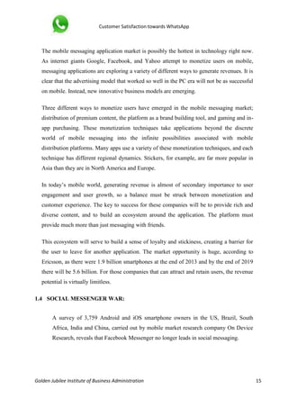 Customer Satisfaction towards WhatsApp
Golden Jubilee Institute of Business Administration 15
The mobile messaging application market is possibly the hottest in technology right now.
As internet giants Google, Facebook, and Yahoo attempt to monetize users on mobile,
messaging applications are exploring a variety of different ways to generate revenues. It is
clear that the advertising model that worked so well in the PC era will not be as successful
on mobile. Instead, new innovative business models are emerging.
Three different ways to monetize users have emerged in the mobile messaging market;
distribution of premium content, the platform as a brand building tool, and gaming and in-
app purchasing. These monetization techniques take applications beyond the discrete
world of mobile messaging into the infinite possibilities associated with mobile
distribution platforms. Many apps use a variety of these monetization techniques, and each
technique has different regional dynamics. Stickers, for example, are far more popular in
Asia than they are in North America and Europe.
In today’s mobile world, generating revenue is almost of secondary importance to user
engagement and user growth, so a balance must be struck between monetization and
customer experience. The key to success for these companies will be to provide rich and
diverse content, and to build an ecosystem around the application. The platform must
provide much more than just messaging with friends.
This ecosystem will serve to build a sense of loyalty and stickiness, creating a barrier for
the user to leave for another application. The market opportunity is huge, according to
Ericsson, as there were 1.9 billion smartphones at the end of 2013 and by the end of 2019
there will be 5.6 billion. For those companies that can attract and retain users, the revenue
potential is virtually limitless.
1.4 SOCIAL MESSENGER WAR:
A survey of 3,759 Android and iOS smartphone owners in the US, Brazil, South
Africa, India and China, carried out by mobile market research company On Device
Research, reveals that Facebook Messenger no longer leads in social messaging.
 