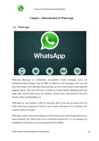 Customer Satisfaction towards WhatsApp
Golden Jubilee Institute of Business Administration 18
Chapter - 2Introduction to WhatsApp
2.1 WhatsApp:
WhatsApp Messenger is a proprietary, cross-platform instant messaging service for
smartphoneswithout having to pay for SMS. In addition to text messaging, users can send
each other images, video and audio media messages as well as their location using integrated
mapping features. The client software is available for Google Android, BlackBerry OS, and
Apple iOS, selected Nokia Series 40, Symbian, selected Nokia Asha platform, Microsoft
Windows Phone and BlackBerry 10.
WhatsApp Inc. was founded in 2009 by Americans Brian Acton and Jan Koum (also the
CEO), both former employees of Yahoo!, and is based in Mountain View, California. The
company employs 55 people.
WhatsApp, a dream come true of talking to a friend sitting oceans apart through radio-waves,
means absolutely free. What used to cost a somewhere between Rs. 5-15 per message was
brought down to being free by online messaging like Way2SMS.
 