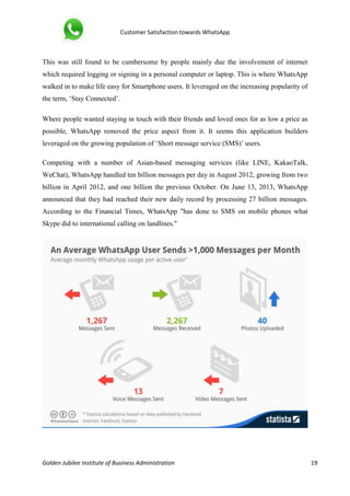 Customer Satisfaction towards WhatsApp
Golden Jubilee Institute of Business Administration 19
This was still found to be cumbersome by people mainly due the involvement of internet
which required logging or signing in a personal computer or laptop. This is where WhatsApp
walked in to make life easy for Smartphone users. It leveraged on the increasing popularity of
the term, ‘Stay Connected’.
Where people wanted staying in touch with their friends and loved ones for as low a price as
possible, WhatsApp removed the price aspect from it. It seems this application builders
leveraged on the growing population of ‘Short message service (SMS)’ users.
Competing with a number of Asian-based messaging services (like LINE, KakaoTalk,
WeChat), WhatsApp handled ten billion messages per day in August 2012, growing from two
billion in April 2012, and one billion the previous October. On June 13, 2013, WhatsApp
announced that they had reached their new daily record by processing 27 billion messages.
According to the Financial Times, WhatsApp "has done to SMS on mobile phones what
Skype did to international calling on landlines."
 