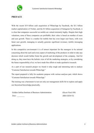 Customer Satisfaction towards WhatsApp
Golden Jubilee Institute of Business Administration 2
PREFACE
With the recent $19 billion cash acquisition of WhatsApp by Facebook, the $11 billion
market capitalization of Twitter, and the $1 billion acquisition of Instagram by Facebook, it
is clear that companies successful on mobile are valued extremely highly. Despite their high
valuations, none of these companies are profitable; their value is based on number of users
and user growth. There is a market for mobile that has even larger user bases, with even
faster user growth, managing to actually generate significant revenues; mobile messaging
applications.
In this competitive environment it is of utmost important for the managers to be rational
concerning about the each and every aspect of marketing of the products in order to take any
decision which would further foster the growth and development of the company. And for
doing so, they must have the holistic view of all the marketing strategies, so by considering
the future responsibility of us; we have made fine efforts to make qualitative research.
As a part of our research project we found it relay tough and interesting task to analyze
“Customer Satisfaction towards WhatsApp."
The report prepared is fully for academic purpose with various analyses part, which shows
“Customer Satisfaction towards WhatsApp."
The training was a barometer to test not only our management skills bit to explore and apply
our theoretical knowledge practically.
Golden Jubilee Institute of Business Administration Khyati Patel (08)
Date: ________ (BBA SEM-VI)
 