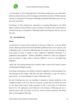 Customer Satisfaction towards WhatsApp
Golden Jubilee Institute of Business Administration 20
As of November 10, 2013, WhatsApp had over 190 million monthly active users, 400 million
photos are shared each day, and the messaging system handles more than 10 billion messages
each day. In a December 2013 blog post, WhatsApp claimed that 400 million active users use
the service each month.
On February 19, 2014, Facebook Inc. announced it is acquiring WhatsApp Inc. for US$19
billion. Facebook will pay $4 billion in cash, $12 billion in Facebook shares and $3 billion in
restricted stock units to be granted to WhatsApp founders and employees that will vest over
four years
2.2 BACKGROUND
History
An invention by ‘two guys with an experience of 20 years at Yahoo! Inc.’ as per the official
website, WhatsApp stirred hard the broth BlackBerry (BB) had tried to, but could only cater
to BlackBerry users, in the form of BB Messenger. No wonder, the success of WhatsApp is
much greater (in terms of number of users) compared to BlackBerry Messenger. It is
supported by many platforms – Windows, BlackBerry, Android etc. It has even managed to
enter the territory of Apple, which is otherwise difficult to cross for a non-Apple-made
application.
‘What’s up’, the on-going homonym pun, somehow makes it easier for the youth to connect
with WhatsApp (Intelligent naming).
From being a multi-purpose, user-friendly, connectivity application to allowing sharing of not
only messages but also images, audio files and videos, WhatsApp is a rage. The reason is
pretty obvious – From downloading it to using it, WhatsApp is free!
But then WhatsApp does cost you something. It demands an internet connection, on the
smartphone handset, to be in use. Just out of curiosity, I wonder then why should one not be
as crazy about using G-talk or Yahoo messenger or AOL as well. Some of us must have
heard of the ‘kik’ application which followed in the footsteps of WhatsApp and was a
declared success. Why, all of these are free too, with the internet connection? That makes
them as well equipped as WhatsApp.
 