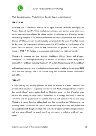 Customer Satisfaction towards WhatsApp
Golden Jubilee Institute of Business Administration 21
What, then, distinguishes WhatsApp from the other free of cost applications?
TECHNICAL
WhatsApp uses a customized version of the open standard Extensible Messaging and
Presence Protocol (XMPP). Upon installation, it creates a user account using one's phone
number as the username (Jabber ID: [phone number] @s.whatsapp.net). WhatsApp software
automatically compares all the phone numbers from the device's address book with its central
database of WhatsApp users to automatically add contacts to the user's WhatsApp contact
list. Previously the Android and S40 versions used an MD5-hashed, reversed-version of the
phone's IMEI as password, while the iOS version used the phone's Wi-Fi MAC address
instead of IMEI. A 2012 update now generates a random password on the server side.
WhatsApp is supported on most Android, BlackBerry, iPhone, Nokia, and Windows
smartphones. All Android phones running the Android 2.1 and above, all BlackBerry devices
running OS 4.7 and later, including BlackBerry 10, and all iPhones running iOS 4.3 and later.
Multimedia messages are sent by uploading the image, audio or video to be sent to an HTTP
server and then sending a link to the content along with its Base64 encoded thumbnail (if
applicable).
PRIVACY
A major privacy and security problem has been the subject of a joint Canadian-Dutch
government investigation. The primary concern was that WhatsApp required users to upload
their mobile phone's entire address book to WhatsApp servers so that WhatsApp could
discover who, among the users' contacts, is available via WhatsApp. While this is a fast and
convenient way to quickly find and connect the user with contacts who are also using
WhatsApp, it means that their address book was then mirrored on the WhatsApp servers,
including contact information for contacts who are not using WhatsApp. This information
was stored in hashed, though not salted form and without "additional" identifying information
such as a name, although the stored identifying information is sufficient to identify every
contact.
 