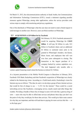 Customer Satisfaction towards WhatsApp
Golden Jubilee Institute of Business Administration 22
On March 31, 2013, the telecommunications authority in Saudi Arabia, the Communications
and Information Technology Commission (CITC), issued a statement regarding possible
measures against WhatsApp, among other applications, unless the service providers took
serious steps to comply with monitoring and privacy regulations.
One of the drawbacks of WhatsApp is that the user does not need to send a friend request to
send messages to another user. However, users can block numbers on WhatsApp.
2.3 ACQUISITION:A $19 billion bet by Facebook
On February 19, 2014, Facebook announced it
would be acquiring WhatsApp for US$19
billion. It will pay $4 billion in cash, $12
billion in Facebook shares and an additional
$3 billion in restricted stock units to be
granted to WhatsApp's founders, Jan Koum,
Brian Acton, and employees that will vest
over four years subsequent to closing. The
transaction is the largest purchase of a
company backed by venture capitalists ever.
The deal happened only months after a
venture capital financing round valued the business at almost $1.5 billion.
At a keynote presentation at the Mobile World Congress in Barcelona in February 2014,
Facebook CEO Mark Zuckerberg said that Facebook's acquisition of WhatsApp was closely
related to the Internet.org vision. According to a TechCrunch article, Zuckerberg's vision for
Internet.org was as follows: "The idea, he said, is to develop a group of basic internet services
that would be free of charge to use — “a 911 for the internet.” These could be a social
networking service like Facebook, a messaging service, maybe search and other things like
weather. Providing a bundle of these free of charge to users will work like a gateway drug of
sorts — users who may be able to afford data services and phones these days just don’t see
the point of why they would pay for those data services. This would give them some context
for why they are important, and that will lead them to paying for more services like this — or
so the hope goes."
 
