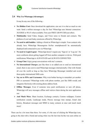 Customer Satisfaction towards WhatsApp
Golden Jubilee Institute of Business Administration 23
2.4 Why Use Whatsapp (Advantages)
It may be any one of the following –
 No Hidden Cost: Once download the application, can use it to chat as much as one
want. Send a million messages a day for free! WhatsApp uses Internet connection:
3G/EDGE or Wi-Fi when available. First year FREE! ($0.99 USD/year after).
 Multimedia: Send Video, Images, and Voice notes to friends and contacts. The
plethora of cool and funky emoticons offered by WhatsApp.
 No need to add buddies: Adding a friend on WhatsApp is simple. Your contacts who
already have WhatsApp Messengeron his/her smartphonewill be automatically
displayed and connected to you via WhatsApp.
 No need to Login/Logout : WhatsApp doesn’t require any ‘Sign-in’ or ‘Log out’. No
more confusion about getting logged off from another computer or device. With push
notifications WhatsApp is ALWAYS ON and ALWAYS CONNECTED.
 Group Chat: Enjoy group conversations with one’s contacts.
 No International Charges: just like there is no added cost to send an international
email, there is any cost to send WhatsApp messages internationally. Chat with friends
all over the world as long as they have WhatsApp Messenger installed and avoid
those pesky international SMS costs.
 Say no to PINs and Usernames: Why even bother having to remember yet another
PIN or username? WhatsApp works with phone number, just like SMS would, and
integrates flawlessly with existing phone address book.
 Offline Messages: Even if someone miss push notifications or turn off phone,
WhatsApp will save messages offline until retrieve them during the next application
use.
 And Much More: Share location, Exchange contacts, Custom wallpaper, Custom
notification sounds, Landscape mode, Precise message time stamps, Email chat
history, Broadcast messages and MMS to many contacts at once and much much
more!
There can be a lot more than these. For some, it’s the ease of clicking the WhatsApp icon,
going to the chat with a friend and seeing when was the last time he/she was seen online on
 