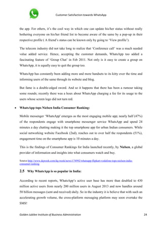 Customer Satisfaction towards WhatsApp
Golden Jubilee Institute of Business Administration 24
the app. For others, it’s the cool way in which one can update his/her status without really
bothering everyone on his/her friend list to become aware of the same by a pop-up in their
respective profile ( A friend’s status can be known only by going to ‘View profile’).
The telecom industry did not take long to realize that ‘Conference call’ was a much needed
value added service. Hence, accepting the customer demands, WhatsApp too added a
fascinating feature of ‘Group Chat’ in Feb 2011. Not only is it easy to create a group on
WhatsApp, it is equally easy to quit the group too.
WhatsApp has constantly been adding more and more handsets to its kitty over the time and
informing users of the same through its website and blog.
But fame is a double-edged sword. And so it happens that there has been a rumour taking
some rounds; recently there was a hoax about WhatsApp charging a fee for its usage to the
users whose screen logo did not turn red.
 WhatsApp tops Nielsen India Consumer Ranking:
Mobile messenger ‘WhatsApp' emerges as the most engaging mobile app; nearly half (47%)
of the respondents engage with smartphone messenger service WhatsApp and spend 24
minutes a day chatting making it the top smartphone app for urban Indian consumers. While
social networking website Facebook (2nd), reaches out to over half the respondents (51%),
engagement time on the smartphone app is 10 minutes a day.
This is the findings of Consumer Rankings for India launched recently, by Nielsen, a global
provider of information and insights into what consumers watch and buy.
Source:http://www.dqweek.com/dq-week/news/174992/whatsapp-flipkart-vodafone-tops-nielsen-india-
consumer-ranking
2.5 Why WhatsApp is so popular in India:
According to recent reports, WhatsApp’s active user base has more than doubled to 430
million active users from nearly 200 million users in August 2013 and now handles around
50 billion messages (sent and received) daily. So in the industry it is believe that with such an
accelerating growth volume, the cross-platform messaging platform may soon overtake the
SMS!
 