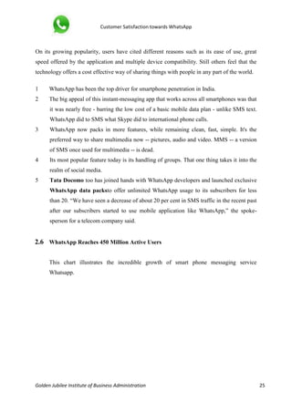 Customer Satisfaction towards WhatsApp
Golden Jubilee Institute of Business Administration 25
On its growing popularity, users have cited different reasons such as its ease of use, great
speed offered by the application and multiple device compatibility. Still others feel that the
technology offers a cost effective way of sharing things with people in any part of the world.
1 WhatsApp has been the top driver for smartphone penetration in India.
2 The big appeal of this instant-messaging app that works across all smartphones was that
it was nearly free - barring the low cost of a basic mobile data plan - unlike SMS text.
WhatsApp did to SMS what Skype did to international phone calls.
3 WhatsApp now packs in more features, while remaining clean, fast, simple. It's the
preferred way to share multimedia now -- pictures, audio and video. MMS -- a version
of SMS once used for multimedia -- is dead.
4 Its most popular feature today is its handling of groups. That one thing takes it into the
realm of social media.
5 Tata Docomo too has joined hands with WhatsApp developers and launched exclusive
WhatsApp data packsto offer unlimited WhatsApp usage to its subscribers for less
than 20. “We have seen a decrease of about 20 per cent in SMS traffic in the recent past
after our subscribers started to use mobile application like WhatsApp,” the spoke-
sperson for a telecom company said.
2.6 WhatsApp Reaches 450 Million Active Users
This chart illustrates the incredible growth of smart phone messaging service
Whatsapp.
 