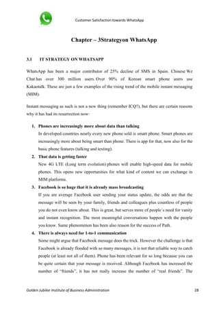 Customer Satisfaction towards WhatsApp
Golden Jubilee Institute of Business Administration 28
Chapter – 3Strategyon WhatsApp
3.1 IT STRATEGY ON WHATSAPP
WhatsApp has been a major contributor of 25% decline of SMS in Spain. Chinese We
Chat has over 300 million users. Over 90% of Korean smart phone users use
Kakaotalk. These are just a few examples of the rising trend of the mobile instant messaging
(MIM).
Instant messaging as such is not a new thing (remember ICQ?), but there are certain reasons
why it has had its resurrection now:
1. Phones are increasingly more about data than talking
In developed countries nearly every new phone sold is smart phone. Smart phones are
increasingly more about being smart than phone. There is app for that, now also for the
basic phone features (talking and texting).
2. That data is getting faster
New 4G LTE (Long term evolution) phones will enable high-speed data for mobile
phones. This opens new opportunities for what kind of content we can exchange in
MIM platforms.
3. Facebook is so huge that it is already mass broadcasting
If you are average Facebook user sending your status update, the odds are that the
message will be seen by your family, friends and colleagues plus countless of people
you do not even know about. This is great, but serves more of people´s need for vanity
and instant recognition. The most meaningful conversations happen with the people
you know. Same phenomenon has been also reason for the success of Path.
4. There is always need for 1-to-1 communication
Some might argue that Facebook message does the trick. However the challenge is that
Facebook is already flooded with so many messages, it is not that reliable way to catch
people (at least not all of them). Phone has been relevant for so long because you can
be quite certain that your message is received. Although Facebook has increased the
number of “friends”, it has not really increase the number of “real friends”. The
 