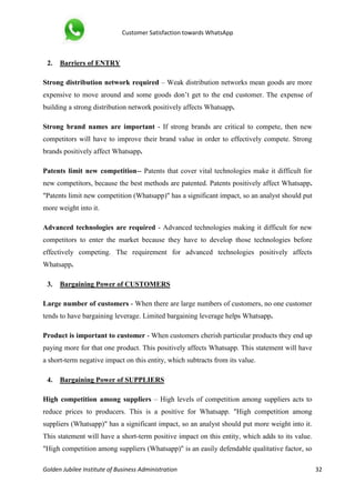 Customer Satisfaction towards WhatsApp
Golden Jubilee Institute of Business Administration 32
2. Barriers of ENTRY
Strong distribution network required – Weak distribution networks mean goods are more
expensive to move around and some goods don’t get to the end customer. The expense of
building a strong distribution network positively affects Whatsapp.
Strong brand names are important - If strong brands are critical to compete, then new
competitors will have to improve their brand value in order to effectively compete. Strong
brands positively affect Whatsapp.
Patents limit new competition-- Patents that cover vital technologies make it difficult for
new competitors, because the best methods are patented. Patents positively affect Whatsapp.
"Patents limit new competition (Whatsapp)" has a significant impact, so an analyst should put
more weight into it.
Advanced technologies are required - Advanced technologies making it difficult for new
competitors to enter the market because they have to develop those technologies before
effectively competing. The requirement for advanced technologies positively affects
Whatsapp.
3. Bargaining Power of CUSTOMERS
Large number of customers - When there are large numbers of customers, no one customer
tends to have bargaining leverage. Limited bargaining leverage helps Whatsapp.
Product is important to customer - When customers cherish particular products they end up
paying more for that one product. This positively affects Whatsapp. This statement will have
a short-term negative impact on this entity, which subtracts from its value.
4. Bargaining Power of SUPPLIERS
High competition among suppliers – High levels of competition among suppliers acts to
reduce prices to producers. This is a positive for Whatsapp. "High competition among
suppliers (Whatsapp)" has a significant impact, so an analyst should put more weight into it.
This statement will have a short-term positive impact on this entity, which adds to its value.
"High competition among suppliers (Whatsapp)" is an easily defendable qualitative factor, so
 