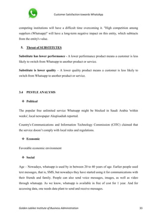 Customer Satisfaction towards WhatsApp
Golden Jubilee Institute of Business Administration 33
competing institutions will have a difficult time overcoming it. "High competition among
suppliers (Whatsapp)" will have a long-term negative impact on this entity, which subtracts
from the entity's value.
5. Threat of SUBSTITUTES
Substitute has lower performance - A lower performance product means a customer is less
likely to switch from Whatsapp to another product or service.
Substitute is lower quality – A lower quality product means a customer is less likely to
switch from Whatsapp to another product or service.
3.4 PESTLE ANALYSIS
 Political
The popular free unlimited service Whatsapp might be blocked in Saudi Arabia 'within
weeks', local newspaper Aleqtisadiah reported.
Country's Communications and Information Technology Commission (CITC) claimed that
the service doesn’t comply with local rules and regulations.
 Economic
Favorable economic environment
 Social
Age – Nowadays, whatsapp is used by in between 20 to 40 years of age. Earlier people used
text messages, that is, SMS, but nowadays they have started using it for communications with
their friends and family. People can also send voice messages, images, as well as video
through whatsapp. As we know, whatsapp is available in free of cost for 1 year. And for
accessing data, one needs data plant to send and receive messages.
 