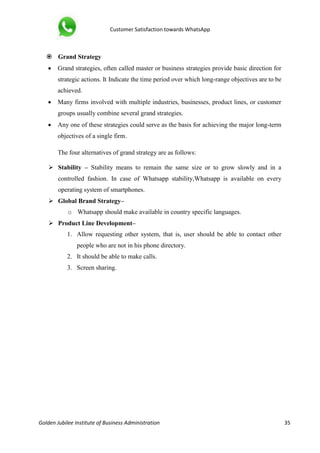 Customer Satisfaction towards WhatsApp
Golden Jubilee Institute of Business Administration 35
 Grand Strategy
 Grand strategies, often called master or business strategies provide basic direction for
strategic actions. It Indicate the time period over which long-range objectives are to be
achieved.
 Many firms involved with multiple industries, businesses, product lines, or customer
groups usually combine several grand strategies.
 Any one of these strategies could serve as the basis for achieving the major long-term
objectives of a single firm.
The four alternatives of grand strategy are as follows:
 Stability – Stability means to remain the same size or to grow slowly and in a
controlled fashion. In case of Whatsapp stability,Whatsapp is available on every
operating system of smartphones.
 Global Brand Strategy–
o Whatsapp should make available in country specific languages.
 Product Line Development–
1. Allow requesting other system, that is, user should be able to contact other
people who are not in his phone directory.
2. It should be able to make calls.
3. Screen sharing.
 