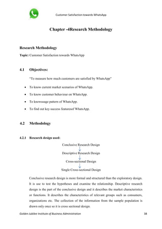 Customer Satisfaction towards WhatsApp
Golden Jubilee Institute of Business Administration 38
Chapter -4Research Methodology
Research Methodology
Topic: Customer Satisfaction towards WhatsApp
4.1 Objectives:
“To measure how much customers are satisfied by WhatsApp”
 To know current market scenarios of WhatsApp.
 To know customer behaviour on WhatsApp.
 To knowusage pattern of WhatsApp.
 To find out key success featuresof WhatsApp.
4.2 Methodology
4.2.1 Research design used:
Conclusive Research Design
Descriptive Research Design
Cross-sectional Design
Single Cross-sectional Design
Conclusive research design is more formal and structured than the exploratory design.
It is use to test the hypotheses and examine the relationship. Descriptive research
design is the part of the conclusive design and it describes the market characteristics
or functions. It describes the characteristics of relevant groups such as consumers,
organizations etc. The collection of the information from the sample population is
drawn only once so it is cross sectional design.
 