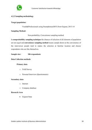 Customer Satisfaction towards WhatsApp
Golden Jubilee Institute of Business Administration 39
4.2.2 Sampling methodology
Target population:
Youth&Professionals using Smartphones(M/F) from Gujarat, 2013-14
Sampling Method:
Non-probability; Convenience sampling method.
In nonprobability sampling technique the chances of selection of all elements of population
are not equal and convenience sampling method means sample drawn at the convenience of
the interviewer people tend to makes the selection at familiar location and choose
respondents who are like themselves.
Sample size: 106 respondents
Data Collection methods
Primary data
o Field Survey
o Personal Interview (Questionnaire)
Secondary data
o Internet
o Company database
Research Area
 Gujarat State
 