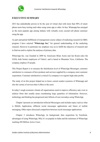 Customer Satisfaction towards WhatsApp
Golden Jubilee Institute of Business Administration 4
EXECUTIVE SUMMARY
2013 has undoubtedly proven to be the year of virtual chat with more than 90% of smart
phone users busy texting each other using some app or other. In fact, Whatsapp has emerged
as the most popular app among Indians with virtually every second cell phone customer
using the app.
As part and partial fulfillment of management course subject of marketing research for BBA
program I have selected "WhatsApp Inc." for general understanding of the marketing
research. However in particular my emphasis was on to fulfill the objective of research and
to find out and to explore the analyses of primary data.
WhatsApp Inc. was founded in 2009 by Americans Brian Acton and Jan Koum (also the
CEO), both former employees of Yahoo!, and is based in Mountain View, California. The
company employs 55 people.
This Project Report is to measure the Satisfaction level of WhatsApp Messenger; customer
satisfaction is a measure of how products and services supplied by a company meet customer
expectation. Customer satisfaction is critical if a company is to register high sales profits.
The study of on this project helped me to know current market scenarios of Whatsapp and
also the variety of services that it offers to the users.
In today’s tough economic climate all organizations need to improve efficiency and, even in
midsize firms that usually mean coordinating large quantities of information. However,
technology and thinking has progressed and, billions of user nowadays using WhatsApp.
Chapter 1presents an introduction toSocial Messengers and includes topics such as what
is Mobile Application, different social messenger applications and future of mobile
messaging. Other topics discussed competition between social messenger applications.
Chapter 2 introduces WhatsApp, its background, then acquisition by Facebook,
advantages of using WhatsApp, Why it’s so popular in India and the milestone of WhatsApp
reaching 450 Million Active Users.
 