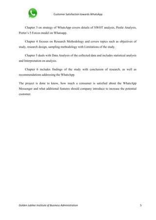 Customer Satisfaction towards WhatsApp
Golden Jubilee Institute of Business Administration 5
Chapter 3 on strategy of WhatsApp covers details of SWOT analysis, Pestle Analysis,
Porter’s 5 Forces model on Whatsapp.
Chapter 4 focuses on Research Methodology and covers topics such as objectives of
study, research design, sampling methodology with Limitations of the study.
Chapter 5 deals with Data Analysis of the collected data and includes statistical analysis
and Interpretation on analysis.
Chapter 6 includes findings of the study with conclusion of research, as well as
recommendations addressing the WhatsApp.
The project is done to know, how much a consumer is satisfied about the WhatsApp
Messenger and what additional features should company introduce to increase the potential
customer.
 