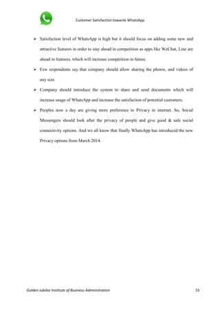 Customer Satisfaction towards WhatsApp
Golden Jubilee Institute of Business Administration 55
 Satisfaction level of WhatsApp is high but it should focus on adding some new and
attractive features in order to stay ahead in competition as apps like WeChat, Line are
ahead in features, which will increase competition in future.
 Few respondents say that company should allow sharing the photos, and videos of
any size.
 Company should introduce the system to share and send documents which will
increase usage of WhatsApp and increase the satisfaction of potential customers.
 Peoples now a day are giving more preference to Privacy in internet. So, Social
Messengers should look after the privacy of people and give good & safe social
connectivity options. And we all know that finally WhatsApp has introduced the new
Privacy options from March 2014.
 