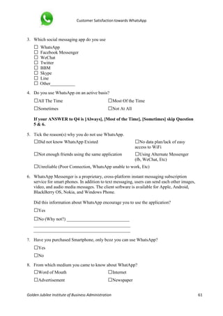 Customer Satisfaction towards WhatsApp
Golden Jubilee Institute of Business Administration 61
3. Which social messaging app do you use
□ WhatsApp
□ Facebook Messenger
□ WeChat
□ Twitter
□ BBM
□ Skype
□ Line
□ Other___________
4. Do you use WhatsApp on an active basis?
□All The Time □Most Of the Time
□Sometimes □Not At All
If your ANSWER to Q4 is [Always], [Most of the Time], [Sometimes] skip Question
5 & 6.
5. Tick the reason(s) why you do not use WhatsApp.
□Did not know WhatsApp Existed □No data plan/lack of easy
access to WiFi
□Not enough friends using the same application □Using Alternate Messenger
(fb, WeChat, Etc)
□Unreliable (Poor Connection, WhatsApp unable to work, Etc)
6. WhatsApp Messenger is a proprietary, cross-platform instant messaging subscription
service for smart phones. In addition to text messaging, users can send each other images,
video, and audio media messages. The client software is available for Apple, Android,
BlackBerry OS, Nokia, and Windows Phone.
Did this information about WhatsApp encourage you to use the application?
□Yes
□No (Why not?) ____________________________
___________________________________________
___________________________________________
7. Have you purchased Smartphone, only bcoz you can use WhatsApp?
□Yes
□No
8. From which medium you came to know about WhatApp?
□Word of Mouth □Internet
□Advertisement □Newspaper
 