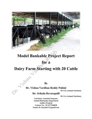 Model Bankable Project Report
for a
Dairy Farm Starting with 20 Cattle
By
Dr. Vishnu Vardhan Reddy Pulimi
M.V.Sc (Animal Nutrition)
Dr. Srikala Devarapalli
M.V.Sc (Animal Nutrition)
Veterinary Assistant Surgeons,
Animal Husbandry Department
Andhra Pradesh
Contact No: +91 9177568030
Email: dr.vickylolo17@gmail.com
 