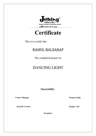 Certificate
This is to certify that
RAHUL BALSARAF
Has completed project on
DANCING LIGHT
Successfully.
Center Manager Project Guide
(Seal Of Center) (Sanjay Sir)
Examiner
 