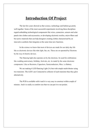 Introduction Of Project
The last few years showed us that science, technology and fashion go pretty
well together. Some of the most successful experiments involving these disciplines
regard embedding technological components like wires, connectors, sensors and solar
panels into clothes and accessories, or developing electronic textiles, micro-fibers and
bio-active materials that can help designers creating clothes characterised by an
innovative aesthetic that integrates at the same time new functions.
In the science we know that most of devices are made for our daily day life
like as electronic devices like tube light, fan, etc. These are on operated by Electrons
by the way of electric devices.
The Dancing light also operates on by the electrons. Its used for celebrations
like wedding anniversary, birthday, festivals, etc. its made by the some electronic
components. Like as Resistors, Capacitors, Semiconductors, Misc. i.e Battery
We are making 6 LED Dancing Light (3v) but with simple multivibrator using
two transistor. The LED’s are Connected to collector of each transistor thus they glow
alternatively.
The PCB is available with it and it is very easy to construct within couple of
minutes. And it is really so comfort size that we can put it to our pocket.
 