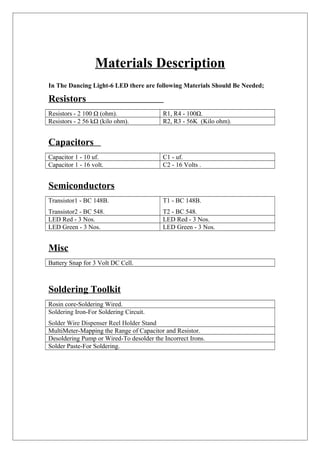 Materials Description
In The Dancing Light-6 LED there are following Materials Should Be Needed;
Resistors
Resistors - 2 100 Ω (ohm). R1, R4 - 100Ω.
Resistors - 2 56 kΩ (kilo ohm). R2, R3 - 56K (Kilo ohm).
Capacitors
Capacitor 1 - 10 uf. C1 - uf.
Capacitor 1 - 16 volt. C2 - 16 Volts .
Semiconductors
Transistor1 - BC 148B.
Transistor2 - BC 548.
T1 - BC 148B.
T2 - BC 548.
LED Red - 3 Nos. LED Red - 3 Nos.
LED Green - 3 Nos. LED Green - 3 Nos.
Misc
Battery Snap for 3 Volt DC Cell.
Soldering Toolkit
Rosin core-Soldering Wired.
Soldering Iron-For Soldering Circuit.
Solder Wire Dispenser Reel Holder Stand
MultiMeter-Mapping the Range of Capacitor and Resistor.
Desoldering Pump or Wired-To desolder the Incorrect Irons.
Solder Paste-For Soldering.
 