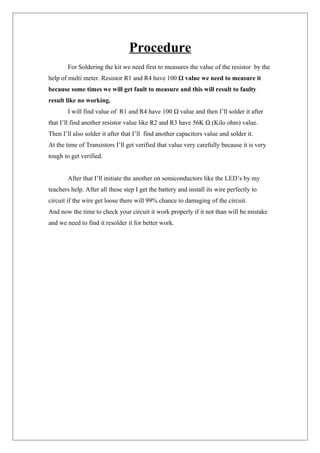Procedure
For Soldering the kit we need first to measures the value of the resistor by the
help of multi meter. Resistor R1 and R4 have 100 Ω value we need to measure it
because some times we will get fault to measure and this will result to faulty
result like no working.
I will find value of R1 and R4 have 100 Ω value and then I’ll solder it after
that I’ll find another resistor value like R2 and R3 have 56K Ω (Kilo ohm) value.
Then I’ll also solder it after that I’ll find another capacitors value and solder it.
At the time of Transistors I’ll get verified that value very carefully because it is very
tough to get verified.
After that I’ll initiate the another on semiconductors like the LED’s by my
teachers help. After all these step I get the battery and install its wire perfectly to
circuit if the wire get loose there will 99% chance to damaging of the circuit.
And now the time to check your circuit it work properly if it not than will be mistake
and we need to find it resolder it for better work.
 