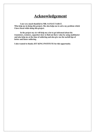 Acknowledgement
I am very much thankful to MR. SANJAY SABAT.
Who help me in doing this project. She also helps me to solve my problem which
I have faced while doing this project.
In the project my sir will help me a lot to get informed about the
transistors, resistors, capacitors how to find out there value by using multimeter
and also help me at the time of soldering and also give me the usefull tips of
better and faster soldering.
I also wanted to thanks JET KING INSTITUTE for this opportunity.
 