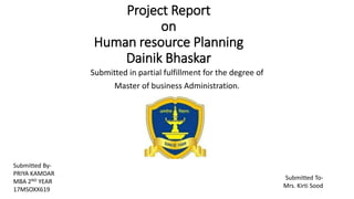 Project Report
on
Human resource Planning
Dainik Bhaskar
Submitted in partial fulfillment for the degree of
Master of business Administration.
Submitted To-
Mrs. Kirti Sood
Submitted By-
PRIYA KAMDAR
MBA 2ND YEAR
17MSOXX619
 