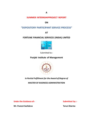A 
SUMMER INTERNSHIPPROJECT REPORT 
ON 
“DEPOSITORY PARTICIPANT SERVICE PROCESS” 
AT 
FORTUNE FINANCIAL SERVICES (INDIA) LIMTED 
Submitted to:- 
Punjab Institute of Management 
In Partial Fulfillment for the Award of Degree of 
MASTER OF BUSINESS ADMINISTRATION 
Under the Guidance of:- Submitted by :- 
Mr. Puneet Sachdeva Tarun Sharma 
 
