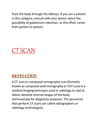 from the body through the kidneys. If you are a patient
in this category, consult with your doctor about the
possibility of gadolinium retention, as this effect varies
from patient to patient.
CT SCAN
DEFINATION
A CT scan or computed tomography scan (formerly
known as computed axial tomography or CAT scan) is a
medical imaging technique used in radiology (x-ray) to
obtain detailed internal images of the body
noninvasively for diagnostic purposes. The personnel
that perform CT scans are called radiographers or
radiology technologists.
 