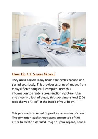How Do CT Scans Work?
They use a narrow X-ray beam that circles around one
part of your body. This provides a series of images from
many different angles. A computer uses this
information to create a cross-sectional picture. Like
one piece in a loaf of bread, this two-dimensional (2D)
scan shows a “slice” of the inside of your body.
This process is repeated to produce a number of slices.
The computer stacks these scans one on top of the
other to create a detailed image of your organs, bones,
 