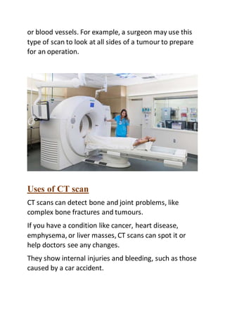 or blood vessels. For example, a surgeon may use this
type of scan to look at all sides of a tumour to prepare
for an operation.
Uses of CT scan
CT scans can detect bone and joint problems, like
complex bone fractures and tumours.
If you have a condition like cancer, heart disease,
emphysema, or liver masses, CT scans can spot it or
help doctors see any changes.
They show internal injuries and bleeding, such as those
caused by a car accident.
 