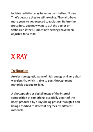 Ionizing radiation may be more harmful in children.
That’s because they’re still growing. They also have
more years to get exposed to radiation. Before the
procedure, you may want to ask the doctor or
technician if the CT machine’s settings have been
adjusted for a child.
X-RAY
Defination
An electromagnetic wave of high energy and very short
wavelength, which is able to pass through many
materials opaque to light.
A photographic or digital image of the internal
composition of something, especially a part of the
body, produced by X-rays being passed through it and
being absorbed to different degrees by different
materials.
 