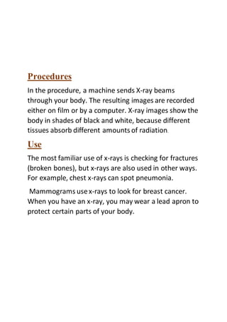 Procedures
In the procedure, a machine sends X-ray beams
through your body. The resulting images are recorded
either on film or by a computer. X-ray images show the
body in shades of black and white, because different
tissues absorb different amounts of radiation.
Use
The most familiar use of x-rays is checking for fractures
(broken bones), but x-rays are also used in other ways.
For example, chest x-rays can spot pneumonia.
Mammograms usex-rays to look for breast cancer.
When you have an x-ray, you may wear a lead apron to
protect certain parts of your body.
 