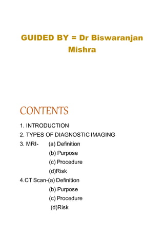 GUIDED BY = Dr Biswaranjan
Mishra
CONTENTS
1. INTRODUCTION
2. TYPES OF DIAGNOSTIC IMAGING
3. MRI- (a) Definition
(b) Purpose
(c) Procedure
(d)Risk
4.CT Scan-(a) Definition
(b) Purpose
(c) Procedure
(d)Risk
 