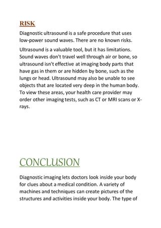 RISK
Diagnostic ultrasound is a safe procedure that uses
low-power sound waves. There are no known risks.
Ultrasound is a valuable tool, but it has limitations.
Sound waves don't travel well through air or bone, so
ultrasound isn't effective at imaging body parts that
have gas in them or are hidden by bone, such as the
lungs or head. Ultrasound may also be unable to see
objects that are located very deep in the human body.
To view these areas, your health care provider may
order other imaging tests, such as CT or MRI scans or X-
rays.
CONCLUSION
Diagnostic imaging lets doctors look inside your body
for clues about a medical condition. A variety of
machines and techniques can create pictures of the
structures and activities inside your body. The type of
 