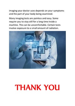 imaging your doctor uses depends on your symptoms
and the part of your body being examined.
Many imaging tests are painless and easy. Some
require you to stay still for a long time inside a
machine. This can be uncomfortable. Certain tests
involve exposure to a smallamount of radiation.
THANK YOU
 