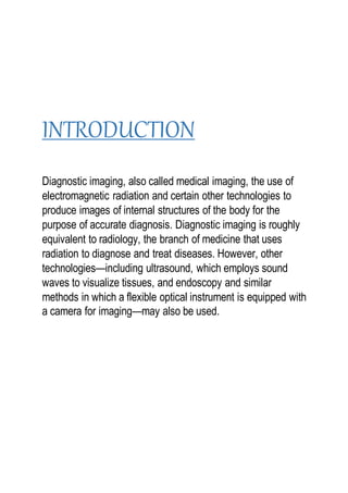 INTRODUCTION
Diagnostic imaging, also called medical imaging, the use of
electromagnetic radiation and certain other technologies to
produce images of internal structures of the body for the
purpose of accurate diagnosis. Diagnostic imaging is roughly
equivalent to radiology, the branch of medicine that uses
radiation to diagnose and treat diseases. However, other
technologies—including ultrasound, which employs sound
waves to visualize tissues, and endoscopy and similar
methods in which a flexible optical instrument is equipped with
a camera for imaging—may also be used.
 