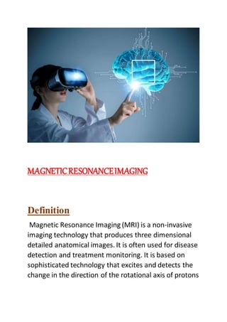 MAGNETICRESONANCEIMAGING
Definition
Magnetic Resonance Imaging (MRI) is a non-invasive
imaging technology that produces three dimensional
detailed anatomical images. It is often used for disease
detection and treatment monitoring. It is based on
sophisticated technology that excites and detects the
change in the direction of the rotational axis of protons
 