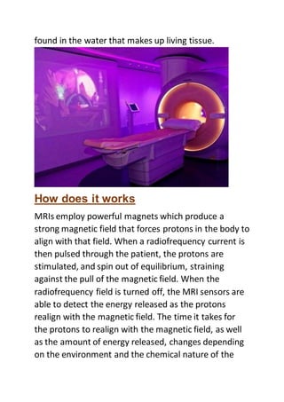 found in the water that makes up living tissue.
How does it works
MRIs employ powerful magnets which produce a
strong magnetic field that forces protons in the body to
align with that field. When a radiofrequency current is
then pulsed through the patient, the protons are
stimulated, and spin out of equilibrium, straining
against the pull of the magnetic field. When the
radiofrequency field is turned off, the MRI sensors are
able to detect the energy released as the protons
realign with the magnetic field. The time it takes for
the protons to realign with the magnetic field, as well
as the amount of energy released, changes depending
on the environment and the chemical nature of the
 