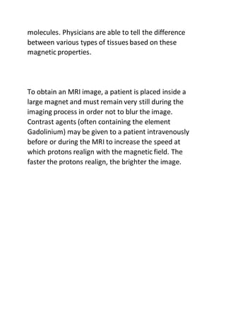 molecules. Physicians are able to tell the difference
between various types of tissues based on these
magnetic properties.
To obtain an MRI image, a patient is placed inside a
large magnet and must remain very still during the
imaging process in order not to blur the image.
Contrast agents (often containing the element
Gadolinium) may be given to a patient intravenously
before or during the MRI to increase the speed at
which protons realign with the magnetic field. The
faster the protons realign, the brighter the image.
 