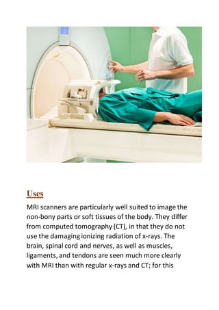 Uses
MRI scanners are particularly well suited to image the
non-bony parts or soft tissues of the body. They differ
from computed tomography (CT), in that they do not
use the damaging ionizing radiation of x-rays. The
brain, spinal cord and nerves, as well as muscles,
ligaments, and tendons are seen much more clearly
with MRI than with regular x-rays and CT; for this
 