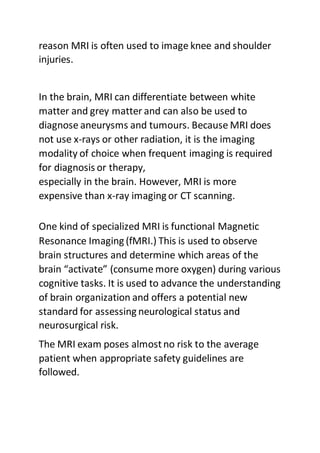 reason MRI is often used to image knee and shoulder
injuries.
In the brain, MRI can differentiate between white
matter and grey matter and can also be used to
diagnose aneurysms and tumours. Because MRI does
not use x-rays or other radiation, it is the imaging
modality of choice when frequent imaging is required
for diagnosis or therapy,
especially in the brain. However, MRI is more
expensive than x-ray imaging or CT scanning.
One kind of specialized MRI is functional Magnetic
Resonance Imaging (fMRI.) This is used to observe
brain structures and determine which areas of the
brain “activate” (consume more oxygen) during various
cognitive tasks. It is used to advance the understanding
of brain organization and offers a potential new
standard for assessing neurological status and
neurosurgical risk.
The MRI exam poses almostno risk to the average
patient when appropriate safety guidelines are
followed.
 