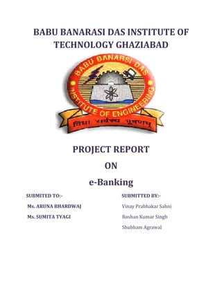BABU BANARASI DAS INSTITUTE OF      TECHNOLOGY GHAZIABAD<br />PROJECT REPORT<br />ON<br />e-Banking <br />SUBMITED TO:-                                                     SUBMITTED BY:-<br /> Ms. ARUNA BHARDWAJ                                   Vinay Prabhakar Sahni<br /> Ms. SUMITA TYAGI                                              Roshan Kumar Singh<br />    Shubham Agrawal<br />S.No.i.ii.DescriptionAcknowledgementCertificatePage No.iii1Introduction of Project12System  Study and Analysis2.1System Analysis2.2Proposed System2.3Feasibility Study43System Design3.1Introduction of design3.2Module Design3.3Database Design64System Development5Appendix166Conclusion267Bibliography27<br />Acknowledgement<br />We the students of Information Technology are submitting this Project to the CS/IT department as the B.Tech course.<br />This Project gave a chance to us to develop the communication, analyzing and Future Estimation skills of us about them we were unaware about them during the preparation of this report, We learnt a lot of things about the trends of current industry and learn how to do work in a IT industry.<br />Since a project to be the touch stone of testing a student's ability as technician its successful completion is a matter of great pleasure for us. It is not possible to cover all accepts of this project with detail and to extreme limits.<br />We have attempted to deal all the important point with sufficient knowledge, bookish description & proof of formula & unnecessary description has been avoided and only the practical part of the subject in detail.<br />We prepare this project after take the suggestion help and guidance from our faculty members.<br />Also we are thankful to Miss. Aruna Bharadwaj &             Miss. Sumita Tyagi who provided a lot thing besides teaching that will be beneficial for us in near future life.<br />     Certificate<br />This is to certify that this report on ATM is developed by our team members Roshan Kumar Singh, Vinay Prabhakar Sahni,Shubham Agrawal under the guidance of Miss. Aruna Bhardwaj and <br />Miss. Sumita Tyagi. We have made every possible effort to make project successful.<br />Signature of Examiner<br />(        )<br />System Development<br />4.1    SYSTEM SPECIFICATION<br />HARDWARE   REQUIREMENTS<br />Processor:   X86 Compatible processor with 1.7 GHz Clock speed<br />RAM :   512 MB or more<br />Hard disk:    20 GB or more <br />Monitor :    VGA/SVGA <br />Keyboard  :    104 Keys<br />Mouse         :    2 buttons/ 3 buttons <br />SOFTWARE    REQUIREMENTS<br />Operating System  :  Windows 2000/XP  <br />Front end                       :  Visual Studio 2008<br />Back end    :  SQL Server 2005<br />  <br />8<br />DFD   for   e-banking<br />Verify User’s ID & PasswordInput ID & PasswordAdministrator ID & PasswordAdministratorCustomer <br />Banking system<br />Customer Activities                                                      Log in As Customer <br />Admin ActivitiesLog in As Admin<br />DB<br />